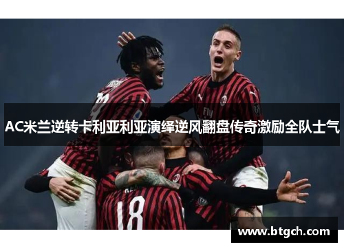 AC米兰逆转卡利亚利亚演绎逆风翻盘传奇激励全队士气 AC米兰逆转卡利亚利亚演绎逆风翻盘传奇激励全队士气