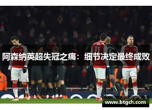 阿森纳英超失冠之痛:细节决定最终成败 阿森纳英超失冠之痛:细节决定最终成败