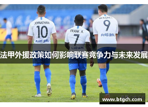 法甲外援政策如何影响联赛竞争力与未来发展 法甲外援政策如何影响联赛竞争力与未来发展