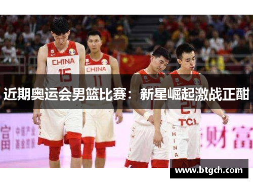 近期奥运会男篮比赛：新星崛起激战正酣